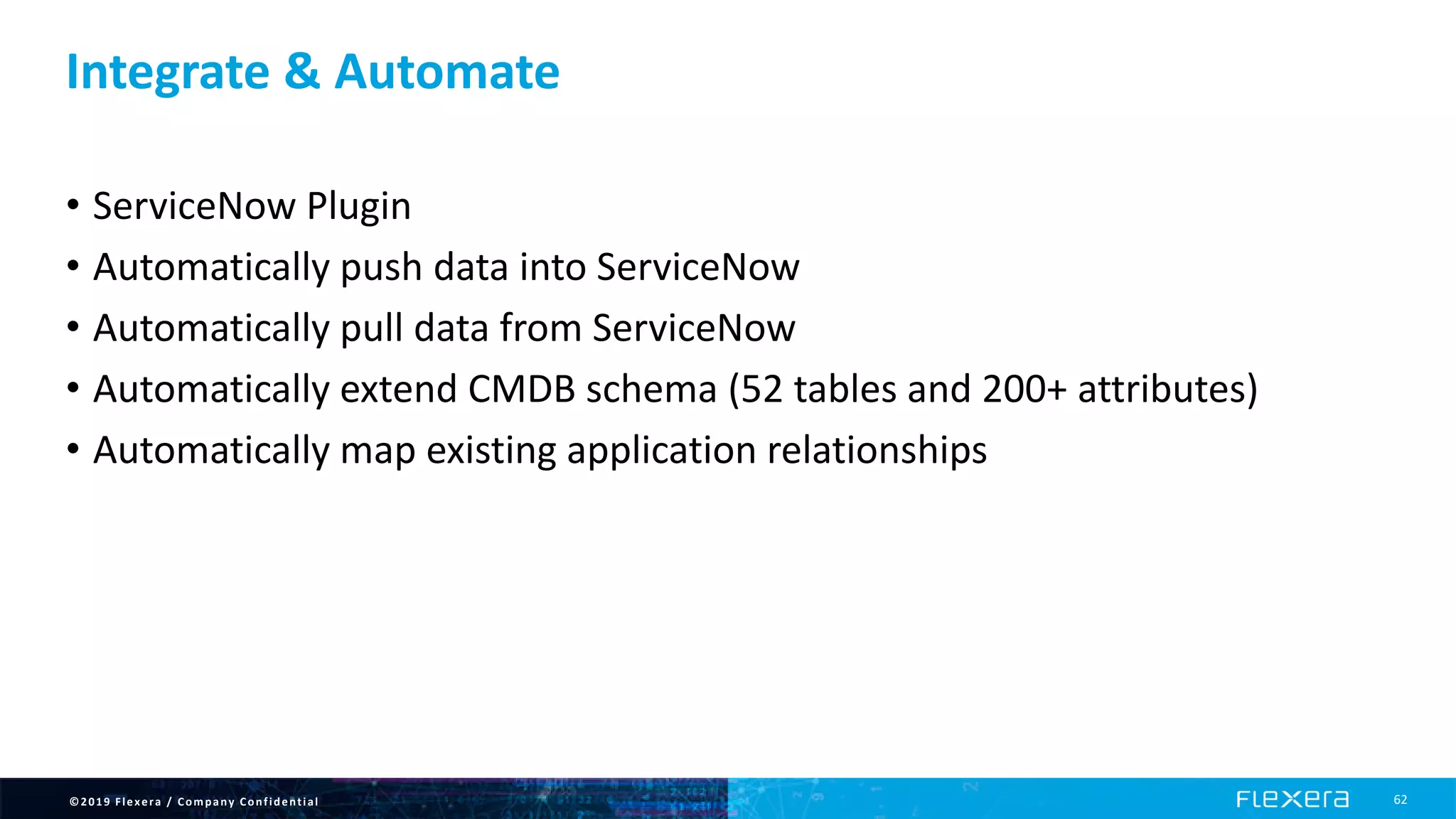 ©2019 Flexera / Company Confidential 62
Integrate & Automate
• ServiceNow Plugin
• Automatically push data into ServiceNow
• Automatically pull data from ServiceNow
• Automatically extend CMDB schema (52 tables and 200+ attributes)
• Automatically map existing application relationships
 