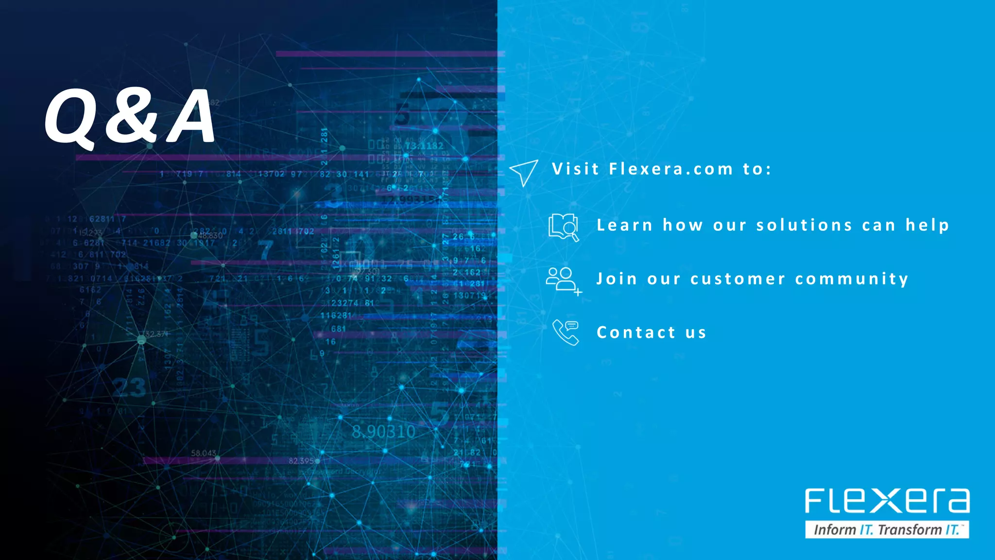 ©2019 Flexera / Company Confidential 74
Q&A V i s i t F l e xe ra . c o m t o :
C o n t a c t u s
J o i n o u r c u s t o m e r c o m m u n i t y
L e a r n h o w o u r s o l u t i o n s c a n h e l p
 