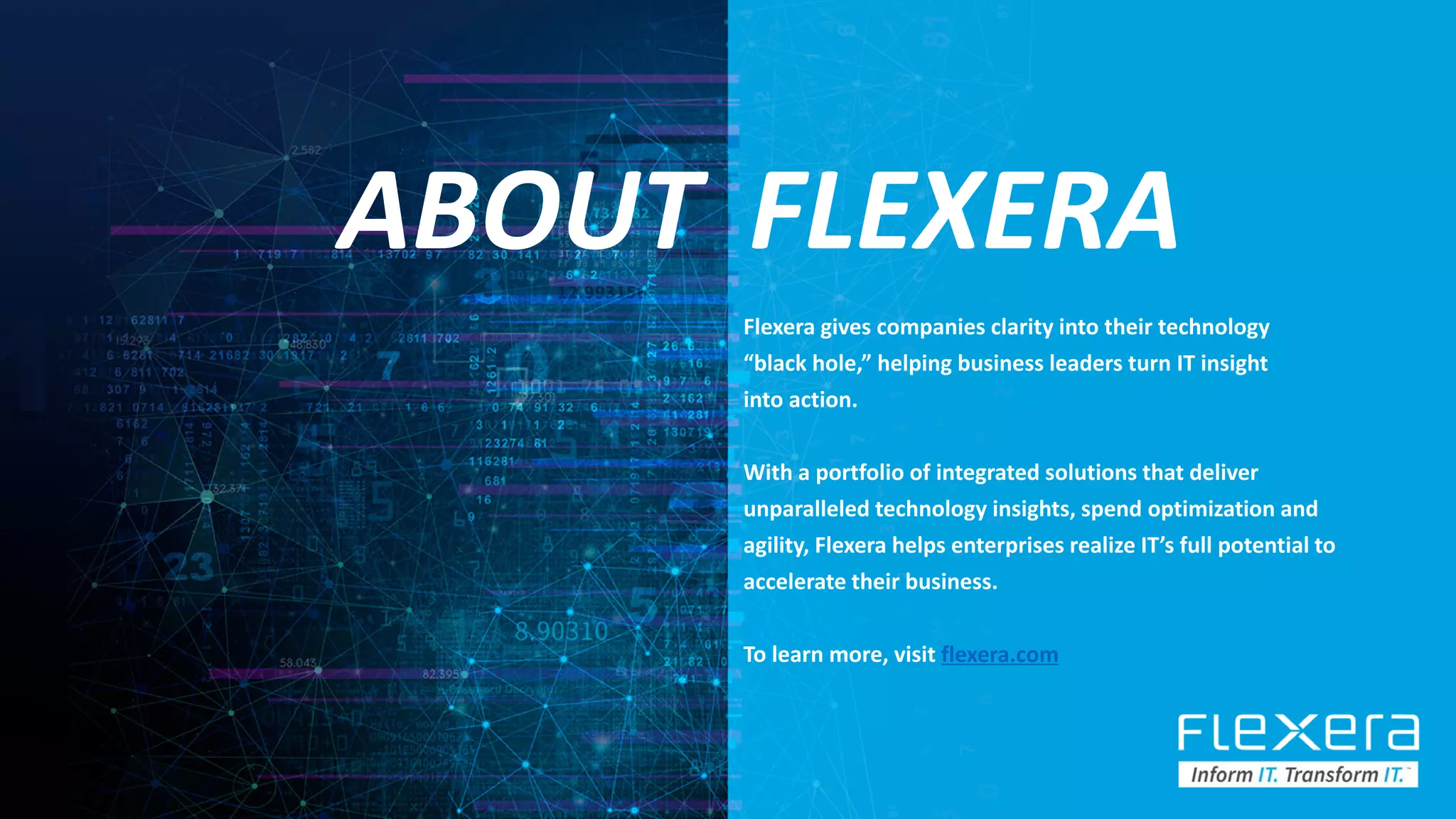 ©2019 Flexera / Company Confidential 76
ABOUT FLEXERA
Flexera gives companies clarity into their technology
“black hole,” helping business leaders turn IT insight
into action.
With a portfolio of integrated solutions that deliver
unparalleled technology insights, spend optimization and
agility, Flexera helps enterprises realize IT’s full potential to
accelerate their business.
To learn more, visit flexera.com
 