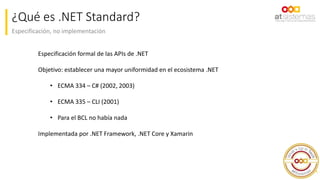 Especificación, no implementación
¿Qué es .NET Standard?
4
Especificación formal de las APIs de .NET
Objetivo: establecer una mayor uniformidad en el ecosistema .NET
• ECMA 334 – C# (2002, 2003)
• ECMA 335 – CLI (2001)
• Para el BCL no había nada
Implementada por .NET Framework, .NET Core y Xamarin
 