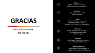www.atsistemas.com
Madrid
C/Valle de Alcudia.3 Edificio 2,
planta 1. 28232. Las Rozas, Madrid
Barcelona
Plaça de Catalunya, 21 - 2ª
08002, Barcelona
Cádiz
Edificio Jerez Parque Empresarial,
Calle del Desarrollo 2; oficina 12,
planta 1, 11047, Jerez de la Frontera, Cádiz
Zaragoza
Centro Tecnológico TIC XXI C/Bari, 57
Plataforma Logística (PLA-ZA),
50197, Zaragoza
A Coruña
Edificio Mans, Polígono de Pocomaco,
parcela D22, 15190 A Coruña
902 888 902
Palma de Mallorca
Regus Palma, Gremi de Sabaters, 21,
Polígono de Son Castello 07009 Palma
GRACIAS
 