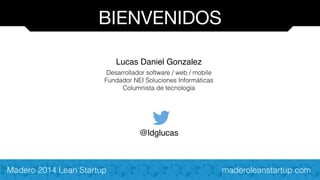BIENVENIDOS 
Lucas Daniel Gonzalez! 
Desarrollador software / web / mobile 
Fundador NEI Soluciones Informáticas 
Columnista de tecnología 
! 
! 
! 
@ldglucas 
Madero 2014 Lean Startup maderoleanstartup.com 
 