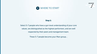 4 WHERE TO START 
Step 1: 
Select 5-7 people who have a gut-level understanding of your core 
values, are distinguished as the highest performers, and are well 
respected by their peers and management team. 
These 5-7 people become your Mars group… 
 