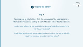 4 WHERE TO START 
Step 2: 
Ask this group to list what they think the core values of the organization are. 
Then ask them questions relating to each of the core values they have chosen: 
Are the core values that you hold to be fundamental regardless of whether or 
not they are awarded? 
If you woke up tomorrow with enough money to retire for the rest of your life, 
would you continue to hold on to these values? 
 