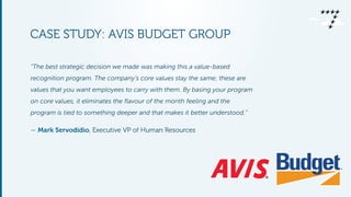 CASE STUDY: AVIS BUDGET GROUP 
! 
“The best strategic decision we made was making this a value-based 
recognition program. The company’s core values stay the same; these are 
values that you want employees to carry with them. By basing your program 
on core values, it eliminates the flavour of the month feeling and the 
program is tied to something deeper and that makes it better understood.” 
— Mark Servodidio, Executive VP of Human Resources 
 
