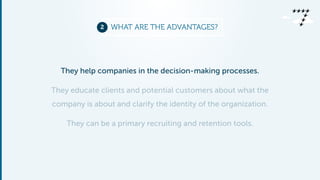 2 WHAT ARE THE ADVANTAGES? 
They help companies in the decision-making processes. 
They educate clients and potential customers about what the 
company is about and clarify the identity of the organization. 
They can be a primary recruiting and retention tools. 
 