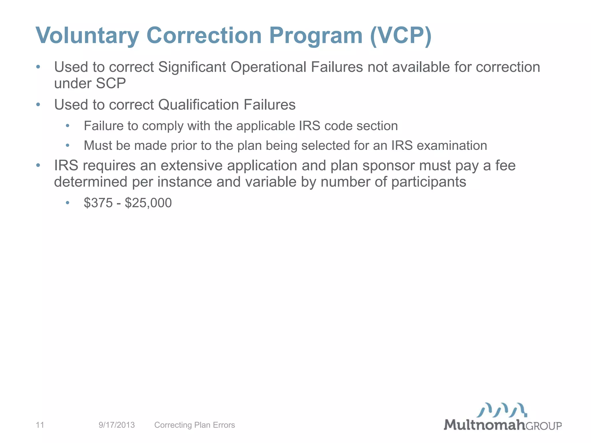 Voluntary Correction Program (VCP)
9/17/2013 Correcting Plan Errors11
• Used to correct Significant Operational Failures not available for correction
under SCP
• Used to correct Qualification Failures
• Failure to comply with the applicable IRS code section
• Must be made prior to the plan being selected for an IRS examination
• IRS requires an extensive application and plan sponsor must pay a fee
determined per instance and variable by number of participants
• $375 - $25,000
 