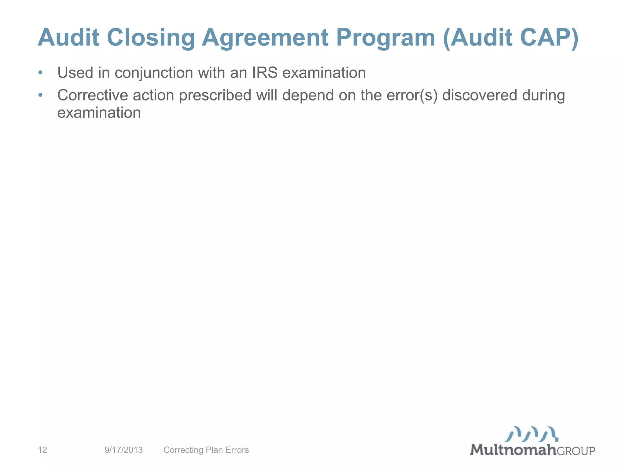 Audit Closing Agreement Program (Audit CAP)
9/17/2013 Correcting Plan Errors12
• Used in conjunction with an IRS examination
• Corrective action prescribed will depend on the error(s) discovered during
examination
 