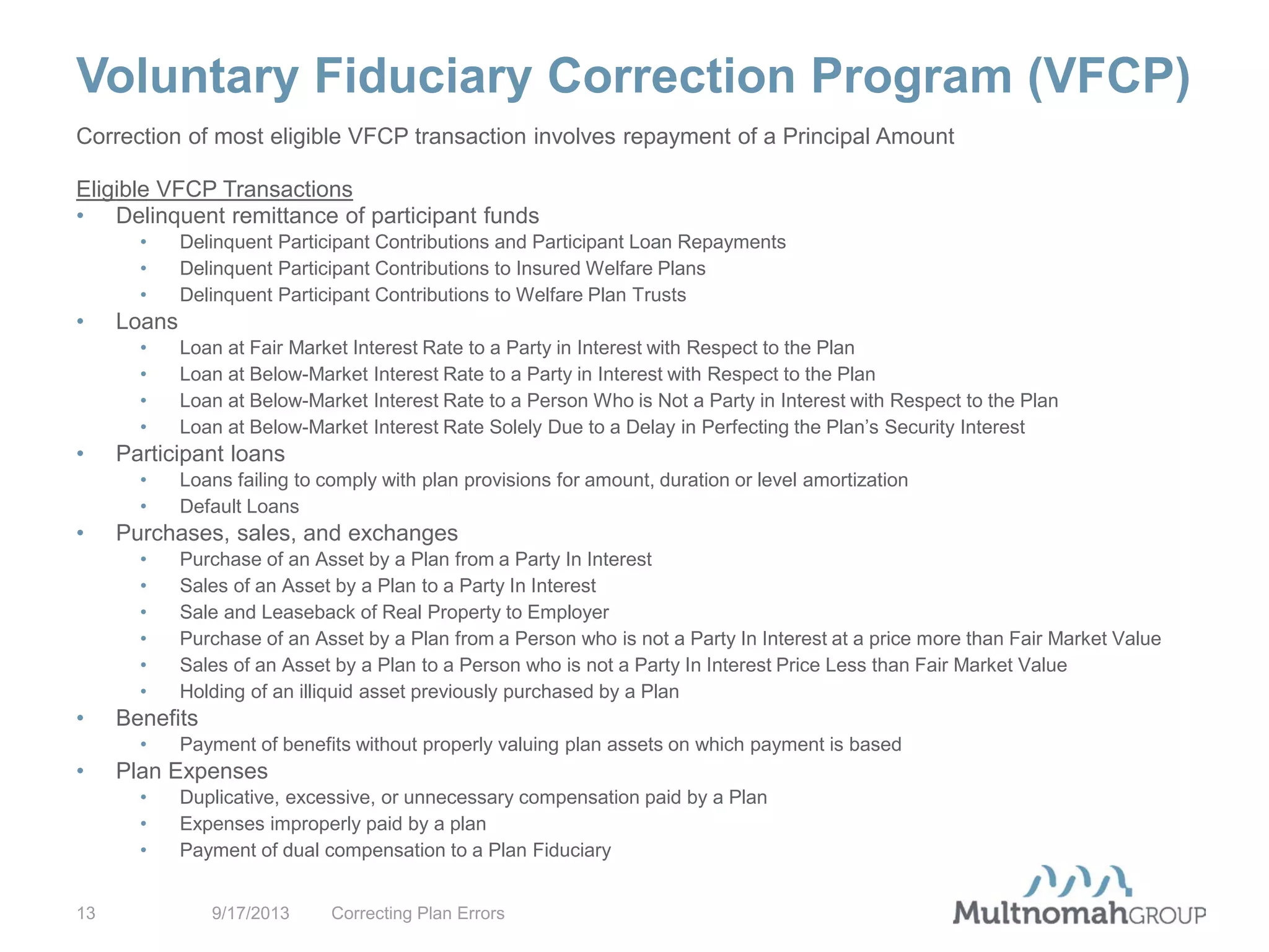 Voluntary Fiduciary Correction Program (VFCP)
9/17/2013 Correcting Plan Errors13
Correction of most eligible VFCP transaction involves repayment of a Principal Amount
Eligible VFCP Transactions
• Delinquent remittance of participant funds
• Delinquent Participant Contributions and Participant Loan Repayments
• Delinquent Participant Contributions to Insured Welfare Plans
• Delinquent Participant Contributions to Welfare Plan Trusts
• Loans
• Loan at Fair Market Interest Rate to a Party in Interest with Respect to the Plan
• Loan at Below-Market Interest Rate to a Party in Interest with Respect to the Plan
• Loan at Below-Market Interest Rate to a Person Who is Not a Party in Interest with Respect to the Plan
• Loan at Below-Market Interest Rate Solely Due to a Delay in Perfecting the Plan’s Security Interest
• Participant loans
• Loans failing to comply with plan provisions for amount, duration or level amortization
• Default Loans
• Purchases, sales, and exchanges
• Purchase of an Asset by a Plan from a Party In Interest
• Sales of an Asset by a Plan to a Party In Interest
• Sale and Leaseback of Real Property to Employer
• Purchase of an Asset by a Plan from a Person who is not a Party In Interest at a price more than Fair Market Value
• Sales of an Asset by a Plan to a Person who is not a Party In Interest Price Less than Fair Market Value
• Holding of an illiquid asset previously purchased by a Plan
• Benefits
• Payment of benefits without properly valuing plan assets on which payment is based
• Plan Expenses
• Duplicative, excessive, or unnecessary compensation paid by a Plan
• Expenses improperly paid by a plan
• Payment of dual compensation to a Plan Fiduciary
 