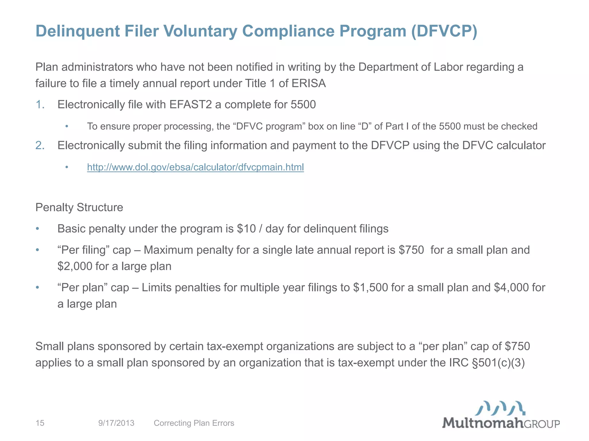 Delinquent Filer Voluntary Compliance Program (DFVCP)
9/17/2013 Correcting Plan Errors15
Plan administrators who have not been notified in writing by the Department of Labor regarding a
failure to file a timely annual report under Title 1 of ERISA
1. Electronically file with EFAST2 a complete for 5500
• To ensure proper processing, the “DFVC program” box on line “D” of Part I of the 5500 must be checked
2. Electronically submit the filing information and payment to the DFVCP using the DFVC calculator
• http://www.dol.gov/ebsa/calculator/dfvcpmain.html
Penalty Structure
• Basic penalty under the program is $10 / day for delinquent filings
• “Per filing” cap – Maximum penalty for a single late annual report is $750 for a small plan and
$2,000 for a large plan
• “Per plan” cap – Limits penalties for multiple year filings to $1,500 for a small plan and $4,000 for
a large plan
Small plans sponsored by certain tax-exempt organizations are subject to a “per plan” cap of $750
applies to a small plan sponsored by an organization that is tax-exempt under the IRC §501(c)(3)
 