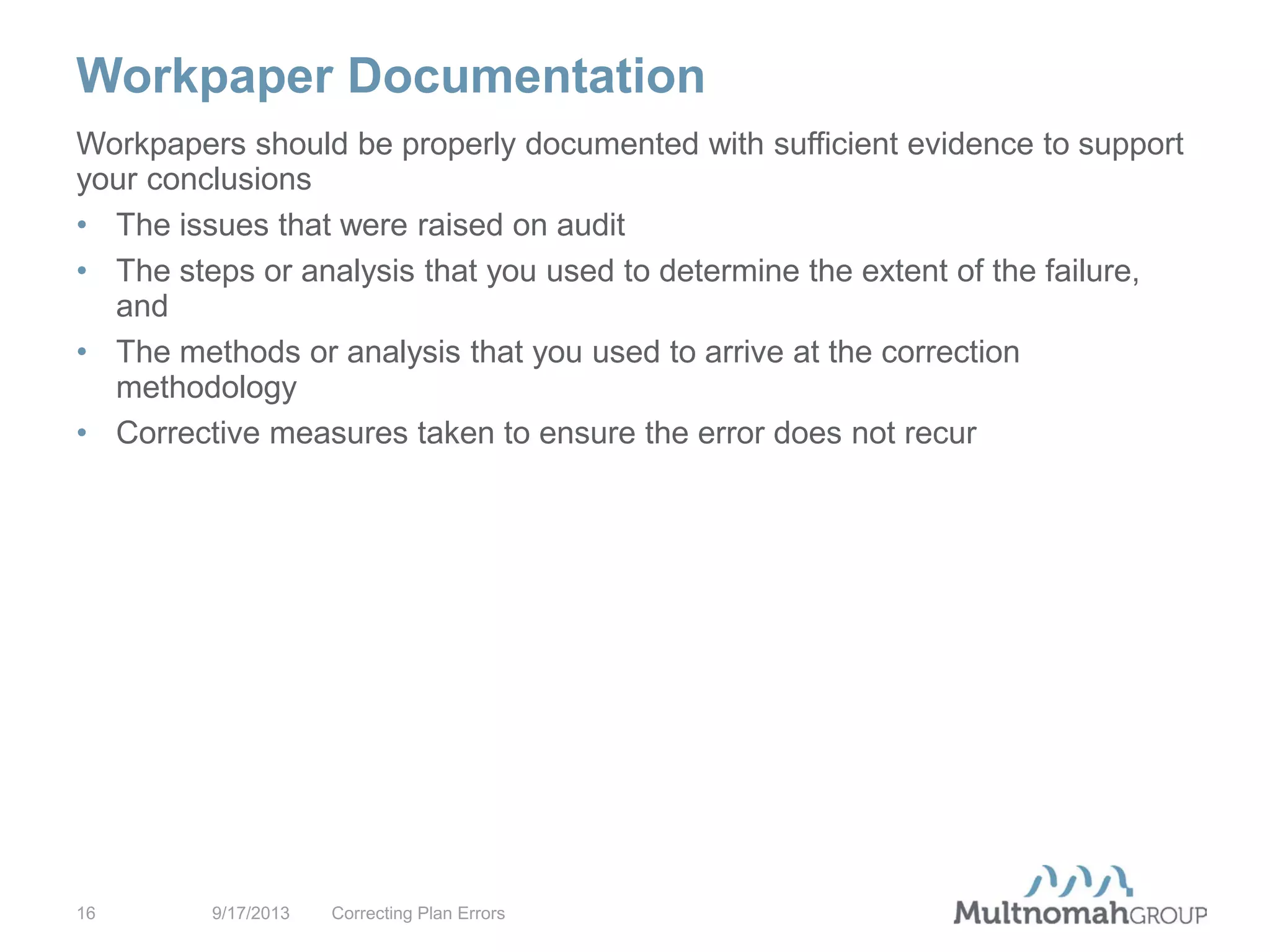 Workpaper Documentation
9/17/2013 Correcting Plan Errors16
Workpapers should be properly documented with sufficient evidence to support
your conclusions
• The issues that were raised on audit
• The steps or analysis that you used to determine the extent of the failure,
and
• The methods or analysis that you used to arrive at the correction
methodology
• Corrective measures taken to ensure the error does not recur
 
