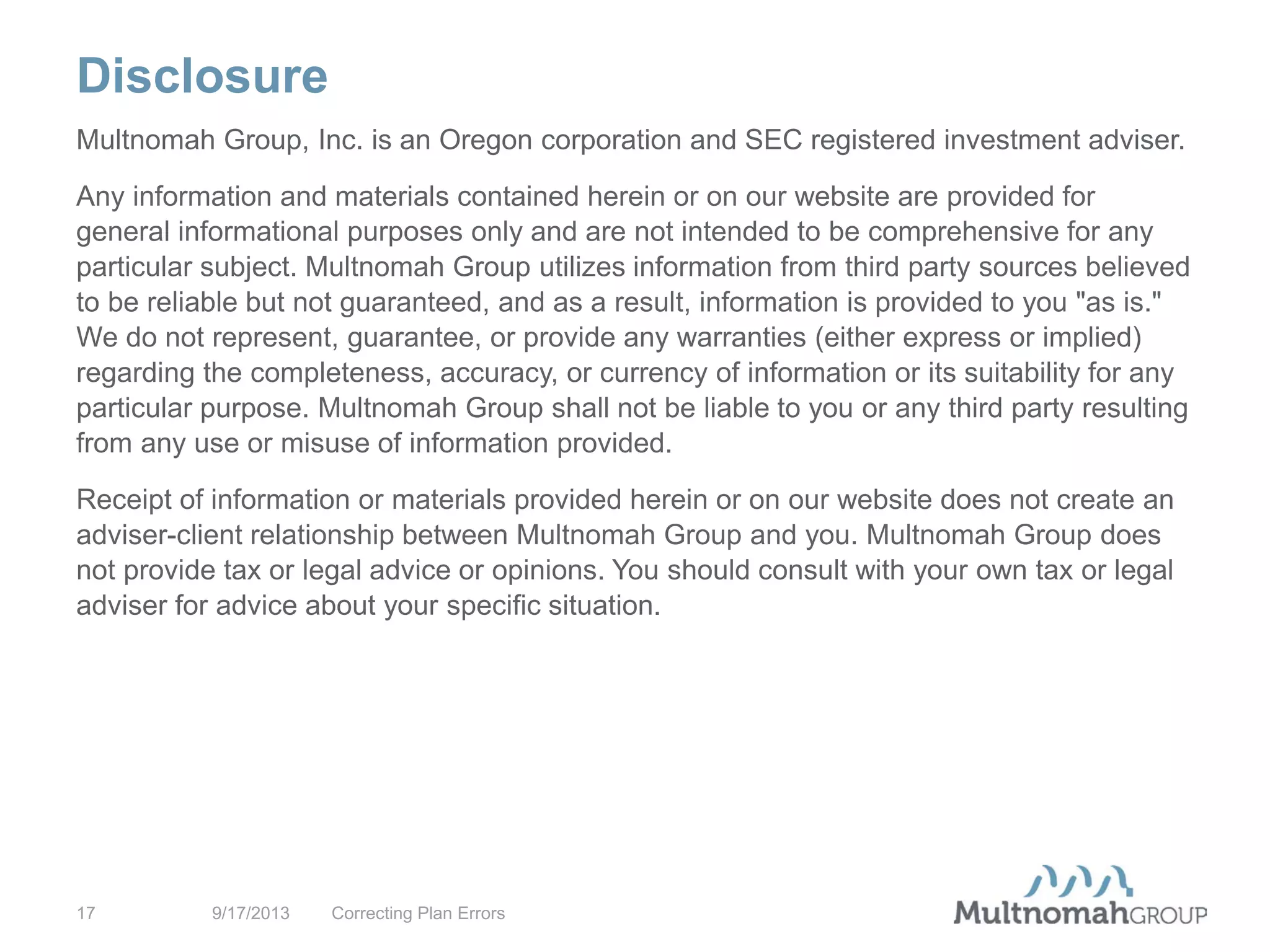 Disclosure
9/17/2013 Correcting Plan Errors17
Multnomah Group, Inc. is an Oregon corporation and SEC registered investment adviser.
Any information and materials contained herein or on our website are provided for
general informational purposes only and are not intended to be comprehensive for any
particular subject. Multnomah Group utilizes information from third party sources believed
to be reliable but not guaranteed, and as a result, information is provided to you "as is."
We do not represent, guarantee, or provide any warranties (either express or implied)
regarding the completeness, accuracy, or currency of information or its suitability for any
particular purpose. Multnomah Group shall not be liable to you or any third party resulting
from any use or misuse of information provided.
Receipt of information or materials provided herein or on our website does not create an
adviser-client relationship between Multnomah Group and you. Multnomah Group does
not provide tax or legal advice or opinions. You should consult with your own tax or legal
adviser for advice about your specific situation.
 