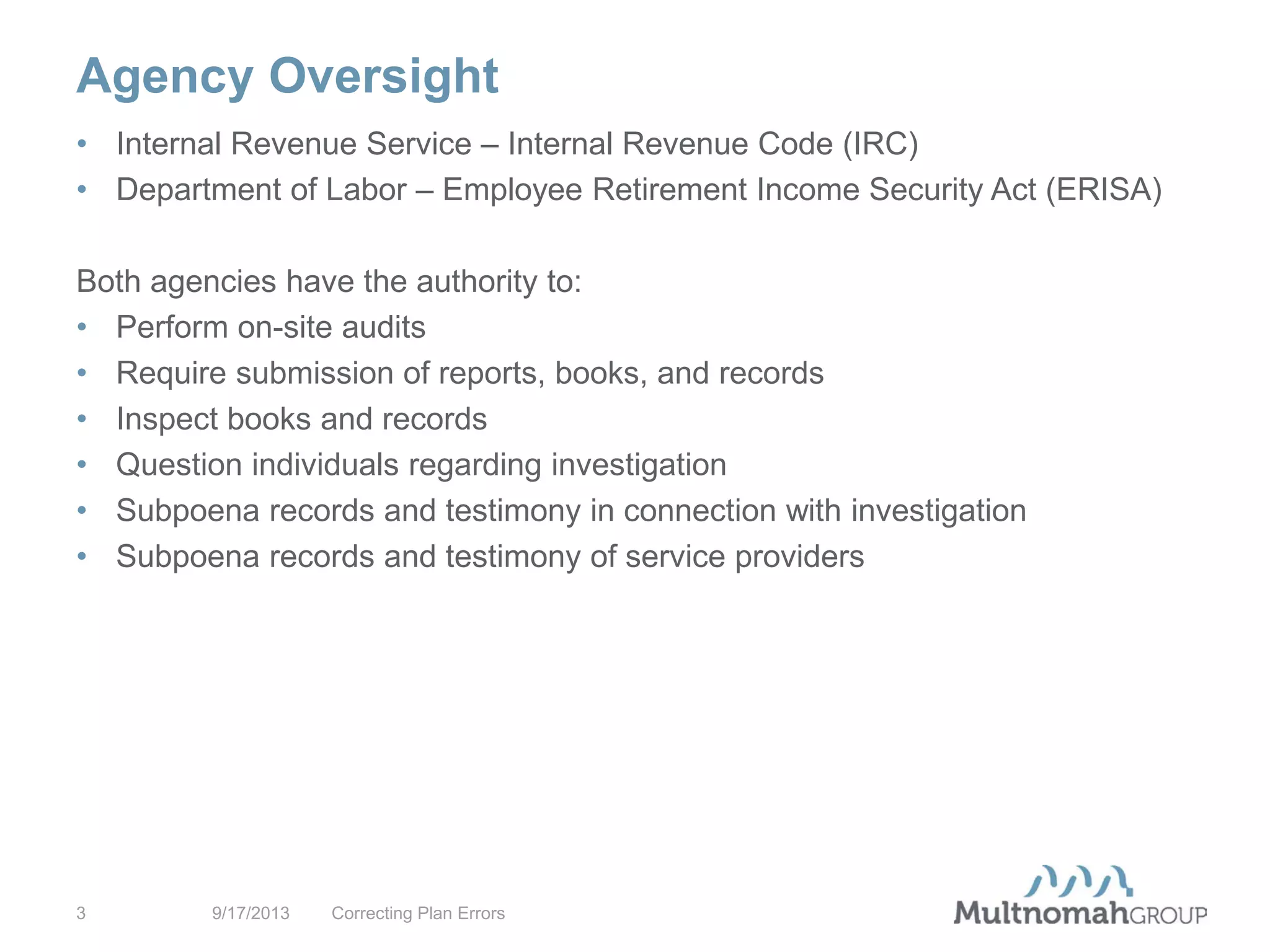 Agency Oversight
9/17/2013 Correcting Plan Errors3
• Internal Revenue Service – Internal Revenue Code (IRC)
• Department of Labor – Employee Retirement Income Security Act (ERISA)
Both agencies have the authority to:
• Perform on-site audits
• Require submission of reports, books, and records
• Inspect books and records
• Question individuals regarding investigation
• Subpoena records and testimony in connection with investigation
• Subpoena records and testimony of service providers
 