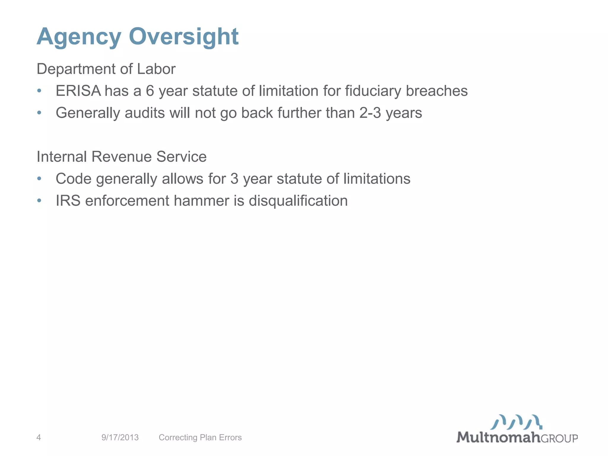 Agency Oversight
9/17/2013 Correcting Plan Errors4
Department of Labor
• ERISA has a 6 year statute of limitation for fiduciary breaches
• Generally audits will not go back further than 2-3 years
Internal Revenue Service
• Code generally allows for 3 year statute of limitations
• IRS enforcement hammer is disqualification
 