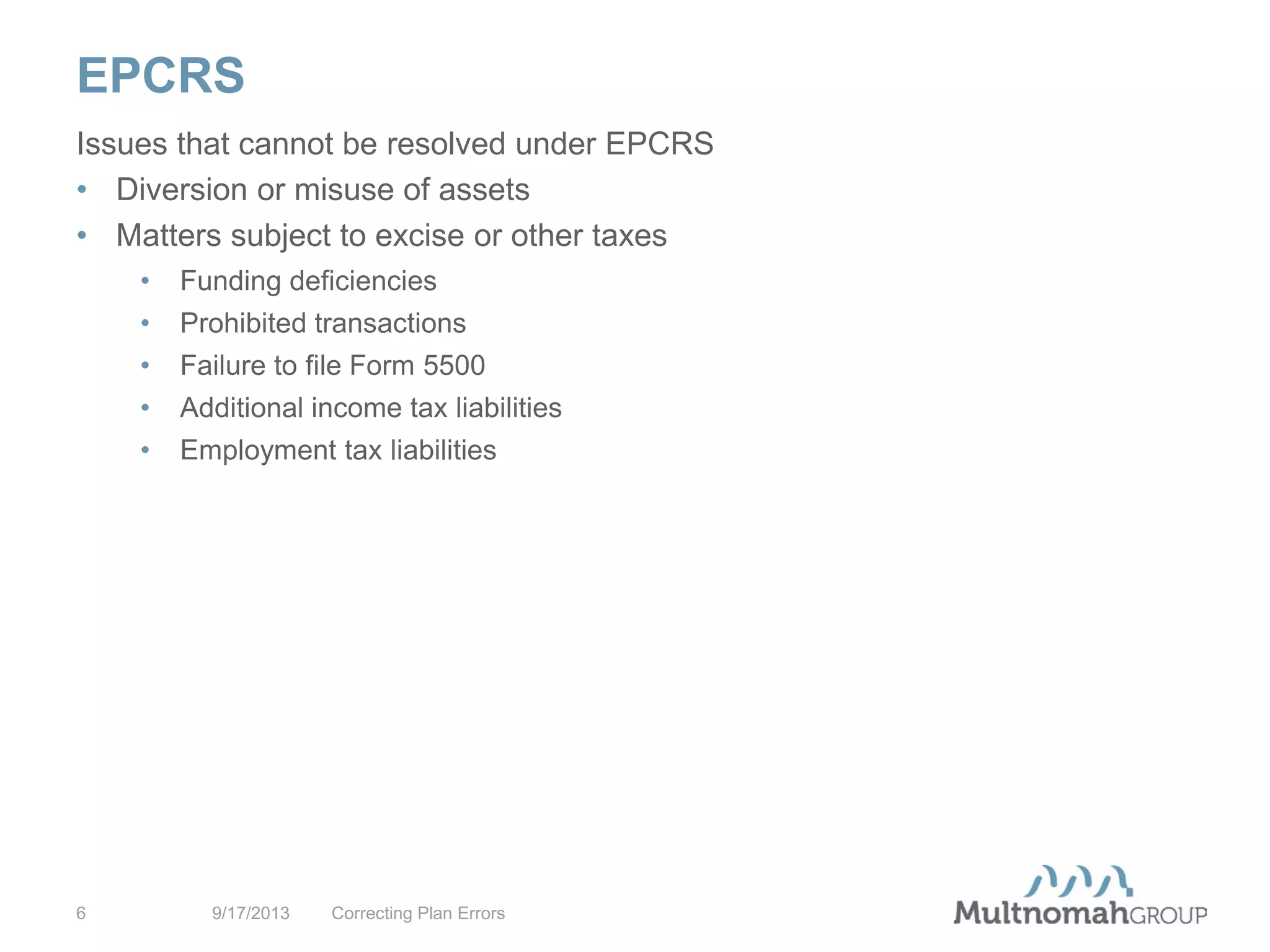 EPCRS
9/17/2013 Correcting Plan Errors6
Issues that cannot be resolved under EPCRS
• Diversion or misuse of assets
• Matters subject to excise or other taxes
• Funding deficiencies
• Prohibited transactions
• Failure to file Form 5500
• Additional income tax liabilities
• Employment tax liabilities
 