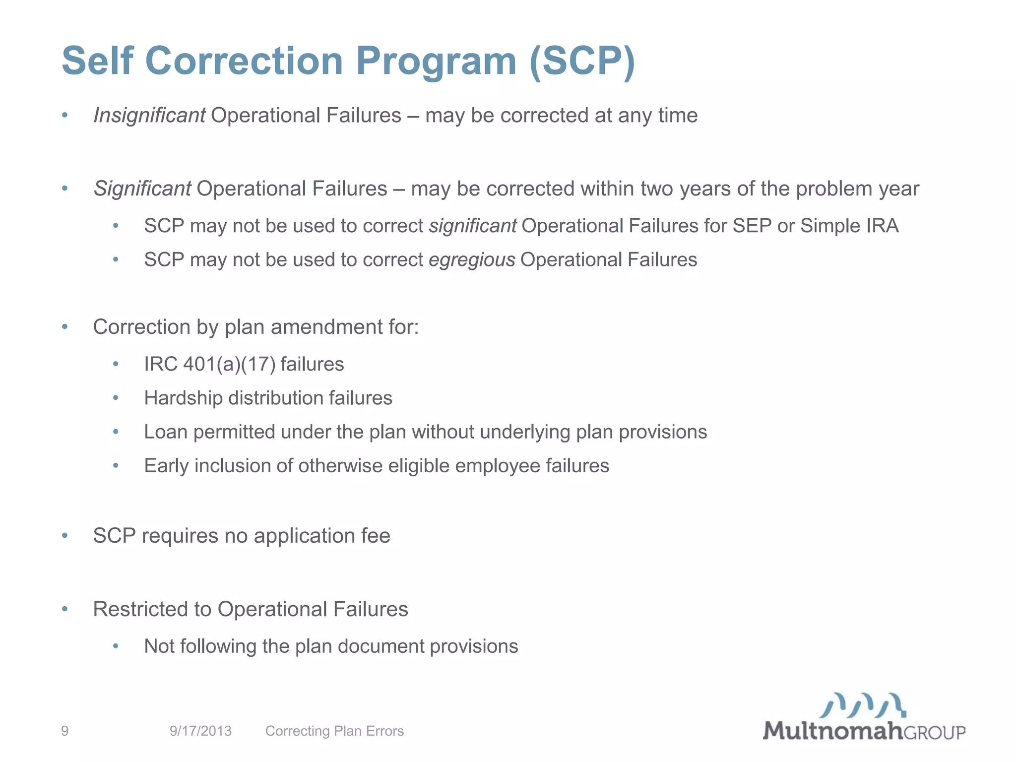 Self Correction Program (SCP)
9/17/2013 Correcting Plan Errors9
• Insignificant Operational Failures – may be corrected at any time
• Significant Operational Failures – may be corrected within two years of the problem year
• SCP may not be used to correct significant Operational Failures for SEP or Simple IRA
• SCP may not be used to correct egregious Operational Failures
• Correction by plan amendment for:
• IRC 401(a)(17) failures
• Hardship distribution failures
• Loan permitted under the plan without underlying plan provisions
• Early inclusion of otherwise eligible employee failures
• SCP requires no application fee
• Restricted to Operational Failures
• Not following the plan document provisions
 
