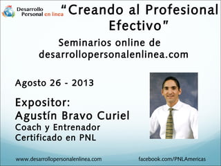 Seminarios online de
desarrollopersonalenlinea.com
Agosto 26 - 2013
Expositor:
Agustín Bravo Curiel
Coach y Entrenador
Certificado en PNL
www.desarrollopersonalenlinea.com facebook.com/PNLAmericas
“Creando al Profesional
Efectivo”
 