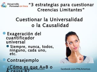 Cuestionar la Universalidad
o la Causalidad
Exageración del
cuantificador
universal
Siempre, nunca, todos,
ninguno, cada uno,
etc.
Contraejemplo
¿Cómo es que A=B owww.desarrollopersonalenlinea.com facebook.com/PNLAmericas
“3 estrategias para cuestionar
Creencias Limitantes”
 