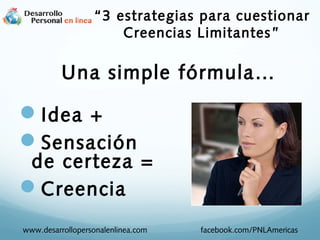 Una simple fórmula…
Idea +
Sensación
de certeza =
Creencia
www.desarrollopersonalenlinea.com facebook.com/PNLAmericas
“3 estrategias para cuestionar
Creencias Limitantes”
 