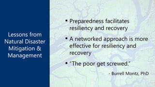 Lessons from
Natural Disaster
Mitigation &
Management
 Preparedness facilitates
resiliency and recovery
 A networked approach is more
effective for resiliency and
recovery
 “The poor get screwed.”
- Burrell Montz, PhD
 