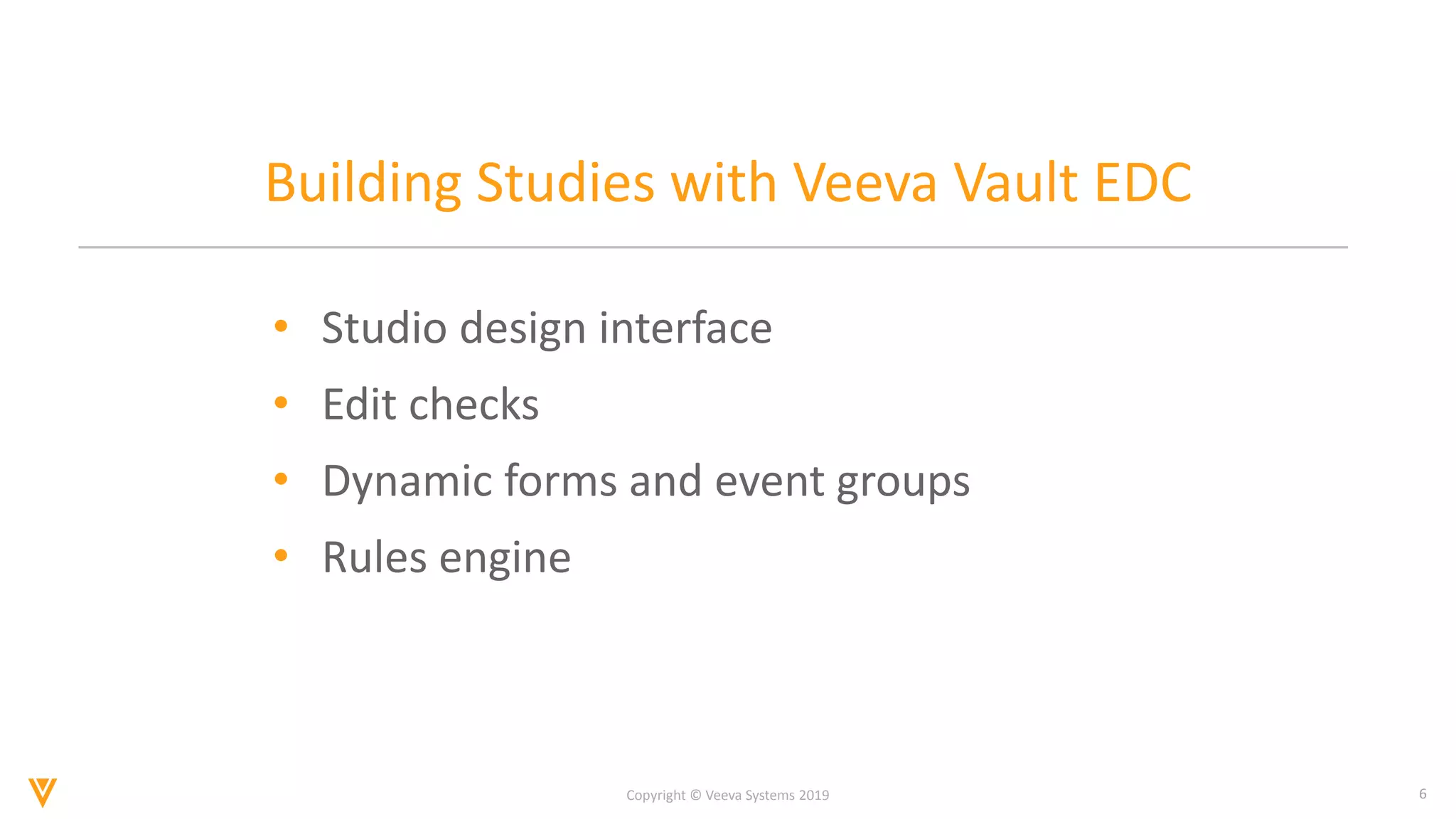 6
Copyright © Veeva Systems 2019
Building Studies with Veeva Vault EDC
• Studio design interface
• Edit checks
• Dynamic forms and event groups
• Rules engine
 