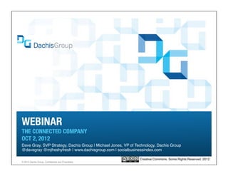 WEBINAR
THE CONNECTED COMPANY
OCT 2, 2012
Dave Gray, SVP Strategy, Dachis Group | Michael Jones, VP of Technology, Dachis Group
@davegray @mjfreshyfresh | www.dachisgroup.com | socialbusinessindex.com

                                                               Creative Commons. Some Rights Reserved. 2012.
® 2012 Dachis Group. Confidential and Proprietary
 