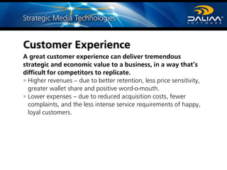 Customer Experience
A great customer experience can deliver tremendous
strategic and economic value to a business, in a way that’s
difficult for competitors to replicate.
Higher revenues – due to better retention, less price sensitivity,
greater wallet share and positive word-o-mouth.
Lower expenses – due to reduced acquisition costs, fewer
complaints, and the less intense service requirements of happy,
loyal customers.
 