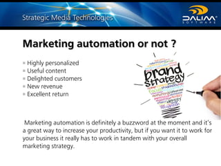 Marketing automation or not ?
Highly personalized
Useful content
Delighted customers
New revenue
Excellent return
Marketing automation is definitely a buzzword at the moment and it’s
a great way to increase your productivity, but if you want it to work for
your business it really has to work in tandem with your overall
marketing strategy.
 