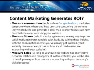 Measure consumption (tools such as Google Analytics, marketers
can prove when, where and how users are consuming the content
they’ve produced and generate a clear map in order to illustrate how
potential consumers are using your website.
Measure Shares (In-built metrics systems are an easy way to prove
social media generates tangible sales leads. By pairing these insights
with the consumption metrics you’ve already got installed, you’ll
instantly receive a clear picture of how social media users are
interacting with your website.)
Measure Sales (So long as your business website has an effective
customer relationship management system installed, you will be able
to develop a map of how users are interacting with your company’s
digital presence)
Content Marketing Generates ROI?
Rebecca Honnan
 