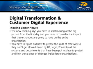 Thinking Bigger Picture
The new thinking says you have to start looking at the big
picture from the first day and you have to consider the impact
that these changes are going to have on the entire
organization.
You have to figure out how to grease the skids of creativity so
they don’t get slowed down by HR, legal, IT and by all the
systems and departments that have been put in place to protect
and limit these kinds of changes inside large organizations.
Digital Transformation &
Customer Digital Experience
 