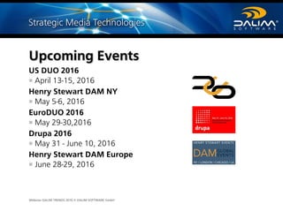 Webinar DALIM TRENDS 2016 © DALIM SOFTWARE GmbH
Upcoming Events
US DUO 2016
April 13-15, 2016
Henry Stewart DAM NY
May 5-6, 2016
EuroDUO 2016
May 29-30,2016
Drupa 2016
May 31 - June 10, 2016
Henry Stewart DAM Europe
June 28-29, 2016
 