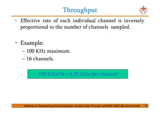 Throughput
13
• Effective rate of each individual channel is inversely
proportional to the number of channels sampled.
• Example:
– 100 KHz maximum.
– 16 channels.
100 KHz/16 = 6.25 KHz per channel
Webinar on Demystifying Data Acquisition: Access Data Through LabVIEW, MATLAB and Simulink
 