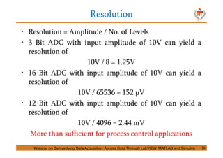 Resolution
16
• Resolution = Amplitude / No. of Levels
• 3 Bit ADC with input amplitude of 10V can yield a
resolution of
10V / 8 = 1.25V
• 16 Bit ADC with input amplitude of 10V can yield a
resolution of
10V / 65536 = 152 μV
• 12 Bit ADC with input amplitude of 10V can yield a
resolution of
10V / 4096 = 2.44 mV
More than sufficient for process control applications
Webinar on Demystifying Data Acquisition: Access Data Through LabVIEW, MATLAB and Simulink
 