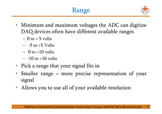 Range
17
• Minimum and maximum voltages the ADC can digitize
DAQ devices often have different available ranges
– 0 to + 5 volts
– -5 to +5 Volts
– 0 to +10 volts
– -10 to +10 volts
• Pick a range that your signal fits in
• Smaller range = more precise representation of your
signal
• Allows you to use all of your available resolution
Webinar on Demystifying Data Acquisition: Access Data Through LabVIEW, MATLAB and Simulink
 