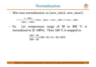 Normalization
24
• Min-max normalization: to [new_minA, new_maxA]
• Ex. Let temperature range of 30 to 300 °C is
normalized to [0, 100%]. Then 160 °C is mapped to
min
' ( _ max _ min ) _ min
max min
A
A A A
A A
v
v new new new
−
= − +
−
160 30
(100 0) 0 48.148%
300 30
−
− + =
−
Webinar on Demystifying Data Acquisition: Access Data Through LabVIEW, MATLAB and Simulink
 