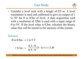 Case Study
25
• Consider a level tank with a height of 0.5 m. A level
transmitter is used and calibrated to give an output of 1
to 5V for 0 to 0.5m of level. A data acquisition card
with a resolution of 12bit is used with a input range of
0 to 5V. If the level value is 0.3m, calculate the binary
value that will be stored in the memory of the system.
Solution:
0 to 0.5m → 1 to 5 V
• 0.3m →
0.3 0
(5 1) 1 3.4
0.5 0
V
−
− + =
−
Webinar on Demystifying Data Acquisition: Access Data Through LabVIEW, MATLAB and Simulink
 