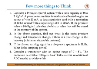 Few more things to Think
27
1. Consider a Pressure control system with a tank capacity of 0 to
2 Kg/m2. A pressure transmitter is used and calibrated to give an
output of 4 to 20 mA. A data acquisition card with a resolution
of 10 bit is used with a input range of 0 to 20mA. If the pressure
value is 0.6 Kg/m2, calculate the binary value that will be stored
in the memory of the system.
2. In the above question, find out what is the input pressure
change and transmitter change, if there is a 1bit change in the
memory (minimum detectable pressure).
3. If the fastest varying signal in a frequency spectrum is 2kHz.
What is the sampling period?
4. Consider a transmitter with an output range of 0 – 5V. The
minimum detectable voltage is 1mV. Calculate the resolution of
ADC needed to achieve this.
Webinar on Demystifying Data Acquisition: Access Data Through LabVIEW, MATLAB and Simulink
 