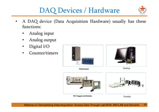 DAQ Devices / Hardware
• A DAQ device (Data Acquisition Hardware) usually has these
functions:
• Analog input
• Analog output
• Digital I/O
• Counter/timers
Webinar on Demystifying Data Acquisition: Access Data Through LabVIEW, MATLAB and Simulink 29
 