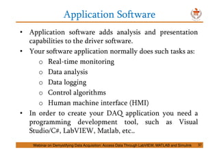 Application Software
• Application software adds analysis and presentation
capabilities to the driver software.
• Your software application normally does such tasks as:
o Real-time monitoring
o Data analysis
o Data logging
o Control algorithms
o Human machine interface (HMI)
• In order to create your DAQ application you need a
programming development tool, such as Visual
Studio/C#, LabVIEW, Matlab, etc..
Webinar on Demystifying Data Acquisition: Access Data Through LabVIEW, MATLAB and Simulink 37
 