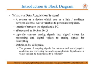 Introduction & Block Diagram
3
• What is a Data Acquisition System?
– A system or a device which acts as a link / mediator
between external world variables to personal computers.
– interface between the signal and a PC
– abbreviated as DAS or DAQ
– typically convert analog signals into digital values for
processing and digital values to analog signals for
controlling
– Definition by Wikipedia:
• The process of sampling signals that measure real world physical
conditions and converting the resulting samples into digital numeric
values that can be manipulated by a computer.
Webinar on Demystifying Data Acquisition: Access Data Through LabVIEW, MATLAB and Simulink
 