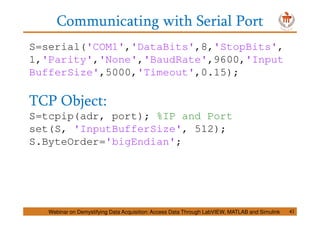 Communicating with Serial Port
S=serial('COM1','DataBits',8,'StopBits',
1,'Parity','None','BaudRate',9600,'Input
BufferSize',5000,'Timeout',0.15);
TCP Object:
S=tcpip(adr, port); %IP and Port
set(S, 'InputBufferSize', 512);
S.ByteOrder='bigEndian';
Webinar on Demystifying Data Acquisition: Access Data Through LabVIEW, MATLAB and Simulink 41
 