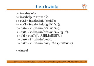 Instrhwinfo
>> instrhwinfo
>> instrhelp instrhwinfo
>> out2 = instrhwinfo('serial');
>> out3 = instrhwinfo('gpib', 'ni');
>> out4 = instrhwinfo('visa', 'ni');
>> out5 = instrhwinfo('visa', 'ni', 'gpib');
>> obj = visa('ni', 'ASRL1::INSTR');
>> out6 = instrhwinfo(obj);
>> out7 = instrhwinfo(obj, 'AdaptorName');
>>tmtool
Webinar on Demystifying Data Acquisition: Access Data Through LabVIEW, MATLAB and Simulink 42
 