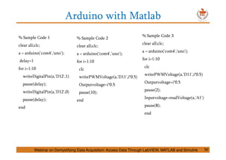 Arduino with Matlab
% Sample Code 1
clear all;clc;
a = arduino('com4','uno');
delay=1
for i=1:10
writeDigitalPin(a,'D12',1)
pause(delay);
writeDigitalPin(a,'D12',0)
pause(delay);
end
Webinar on Demystifying Data Acquisition: Access Data Through LabVIEW, MATLAB and Simulink 50
% Sample Code 2
clear all;clc;
a = arduino('com4','uno');
for i=1:10
clc
writePWMVoltage(a,'D11',i*0.5)
Outputvoltage=i*0.5
pause(10);
end
% Sample Code 3
clear all;clc;
a = arduino('com4','uno');
for i=1:10
clc
writePWMVoltage(a,'D11',i*0.5)
Outputvoltage=i*0.5
pause(2);
Inputvoltage=readVoltage(a,'A1')
pause(8);
end
 