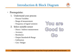 Introduction & Block Diagram
5
• Prerequisite:
1. Understand your process
− Process Variables
− Range of measurement
− Frequency of signal variation
2. Select suitable sensor
− Direct / Indirect measurement
− Accuracy
− Resolution
− Output Standards & Range
− Calibration
− Cost / Budget
Webinar on Demystifying Data Acquisition: Access Data Through LabVIEW, MATLAB and Simulink
 
