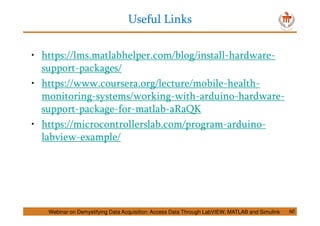 Useful Links
60
• https://lms.matlabhelper.com/blog/install-hardware-
support-packages/
• https://www.coursera.org/lecture/mobile-health-
monitoring-systems/working-with-arduino-hardware-
support-package-for-matlab-aRaQK
• https://microcontrollerslab.com/program-arduino-
labview-example/
Webinar on Demystifying Data Acquisition: Access Data Through LabVIEW, MATLAB and Simulink
 