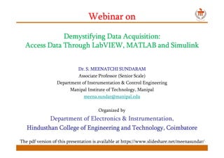 Webinar onWebinar onWebinar onWebinar on
Demystifying Data Acquisition:Demystifying Data Acquisition:Demystifying Data Acquisition:Demystifying Data Acquisition:
Access Data Through LabVIEW, MATLAB and SimulinkAccess Data Through LabVIEW, MATLAB and SimulinkAccess Data Through LabVIEW, MATLAB and SimulinkAccess Data Through LabVIEW, MATLAB and Simulink
DrDrDrDr.... S. MEENATCHI SUNDARAMS. MEENATCHI SUNDARAMS. MEENATCHI SUNDARAMS. MEENATCHI SUNDARAM
Associate Professor (Senior Scale)
Department of Instrumentation & Control Engineering
Manipal Institute of Technology, Manipal
meena.sundar@manipal.edu
Organized by
Department of Electronics & Instrumentation,
HindusthanHindusthanHindusthanHindusthan College of Engineering andCollege of Engineering andCollege of Engineering andCollege of Engineering and Technology,Technology,Technology,Technology, CoimbatoreCoimbatoreCoimbatoreCoimbatore
The pdf version of this presentation is available at https://www.slideshare.net/meenasundar/
 