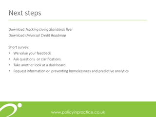 Next steps
Download Tracking Living Standards flyer
Download Universal Credit Roadmap
Short survey:
• We value your feedback
• Ask questions or clarifications
• Take another look at a dashboard
• Request information on preventing homelessness and predictive analytics
 