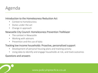 Agenda
Introduction to the Homelessness Reduction Act
• Context to homelessness
• Duties under the act
• Change in approach
Newcastle City Council: Homelessness Prevention Trailblazer
• The context in Newcastle
• Working with advisors
• Prevention and the use of data
Tracking low income households: Proactive, personalised support
• Development of personal housing plans and tracking activity
• Using data to identify and engage households at risk, and track outcomes
Questions and answers
 
