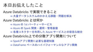 ⇒ 大量データシステムのかかえる課題・問題を解決
⇒ Azure の 1st パーティーサービス
⇒ Azure の Spark 開発・運用・管理基盤
⇒ 各種コネクターを利用した Azure サービスとの容易な統合
⇒ Sparkアプリ開発に必要な基礎知識
⇒ DataFrame ベースのハイパフォーマンスなアプリ開発
 