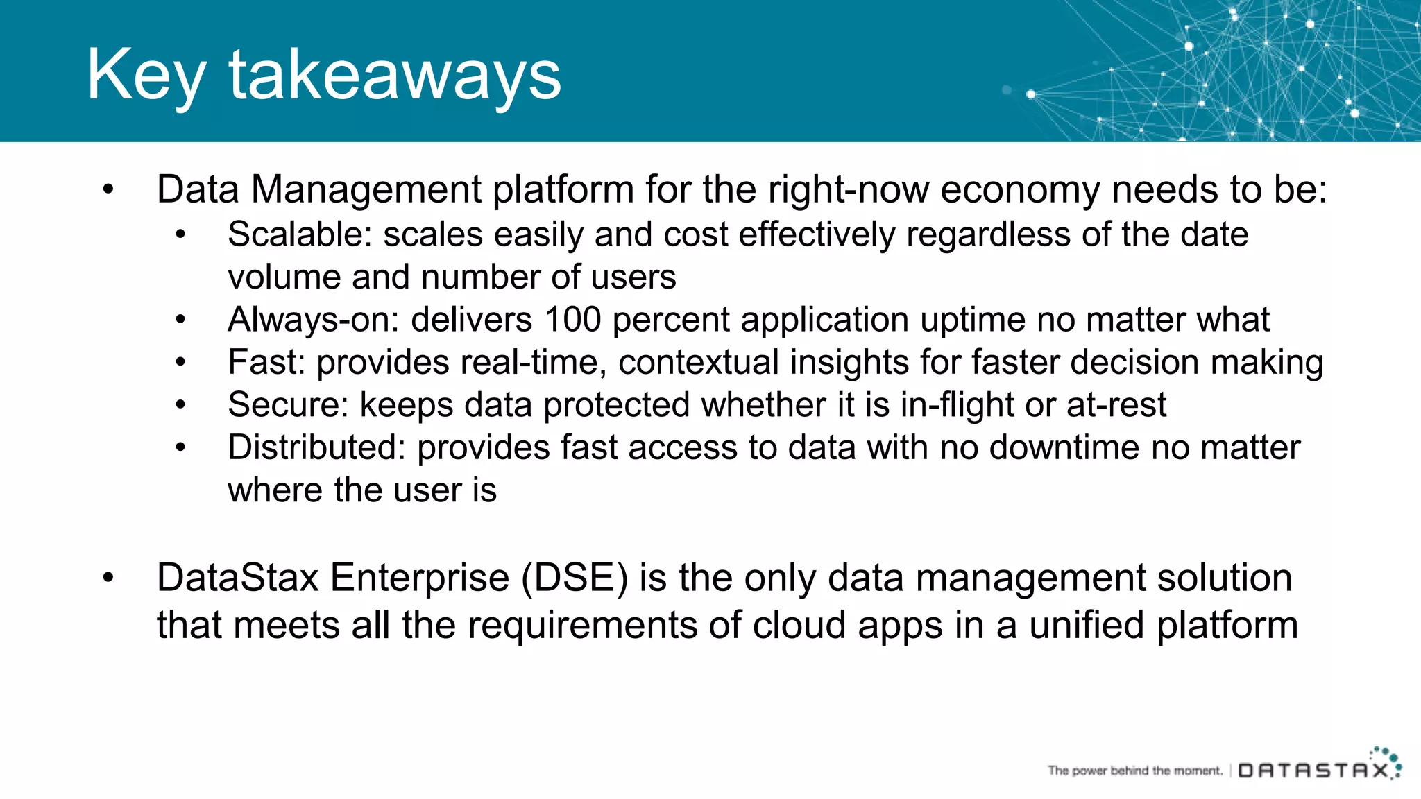 Key takeaways
• Data Management platform for the right-now economy needs to be:
• Scalable: scales easily and cost effectively regardless of the date
volume and number of users
• Always-on: delivers 100 percent application uptime no matter what
• Fast: provides real-time, contextual insights for faster decision making
• Secure: keeps data protected whether it is in-flight or at-rest
• Distributed: provides fast access to data with no downtime no matter
where the user is
• DataStax Enterprise (DSE) is the only data management solution
that meets all the requirements of cloud apps in a unified platform
 